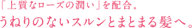 「上質なローズの潤い」を配合。 うねりのないスルンとまとまる髪へ。