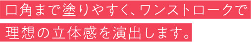 口角まで塗りやすく、ワンストロークで理想の立体感を演出します。