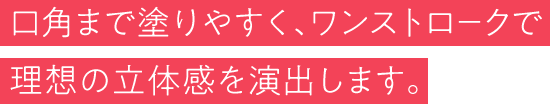 口角まで塗りやすく、ワンストロークで理想の立体感を演出します。